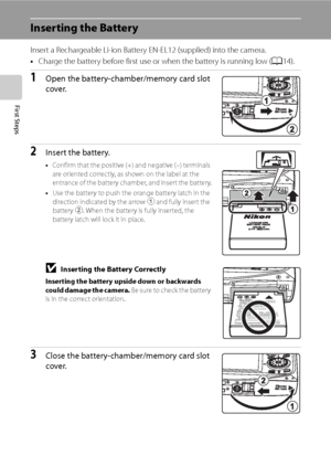 Page 28
16
First Steps
Inserting the Battery
Insert a Rechargeable Li-ion Battery EN-EL12 (supplied) into the camera.
•Charge the battery before first use or when the battery is running low ( A14).
1Open the battery-chamber/memory card slot 
cover.
2Insert the battery.
•Confirm that the positive (+) and negative (–) terminals 
are oriented correctly, as shown on the label at the 
entrance of the battery chamber, and insert the battery.
• Use the battery to push the orange battery latch in the 
direction...