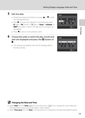 Page 31
19
Setting Display Language, Date and Time
First Steps
5Edit the date.
•Rotate the rotary multi selector, or press  H or  I to edit 
the highlighted item.
• Press  K to move the highlight in the following order.
D  (day)  ➝ M  (month)  ➝ Y  (year)  ➝ hour  ➝  minute  ➝  
DMY  (the order in which the day, month, and year are 
displayed)
• Press  J to return to the previous item.
6Choose the order in which the day, month and 
year are displayed and press the  k button or 
K .
• The settings are applied...