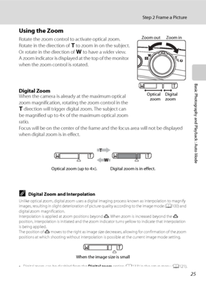 Page 37
25
Step 2 Frame a Picture
Basic Photography and Playback : Auto Mode
Using the Zoom
Rotate the zoom control to activate optical zoom.
Rotate in the direction of g to zoom in on the subject.
Or rotate in the direction of  f to have a wider view.
A zoom indicator is displayed at the top of the monitor 
when the zoom control is rotated.
Digital ZoomWhen the camera is already at the maximum optical 
zoom magnification, rotating the zoom control in the 
g  direction will trigger digital zoom. The subject can...