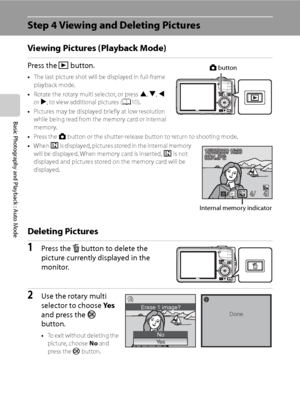 Page 40
28
Basic Photography and Playback : Auto Mode
Step 4 Viewing and Deleting Pictures
Viewing Pictures (Playback Mode)
Press the c button.
•The last picture shot will be displayed in full-frame 
playback mode.
• Rotate the rotary multi selector, or press  H, I , J  
or  K, to view additional pictures ( A10).
• Pictures may be displayed briefly at low resolution 
while being read from the memory card or internal 
memory.
• Press the  A button or the shutter-release button to return to shooting mode.
• When...