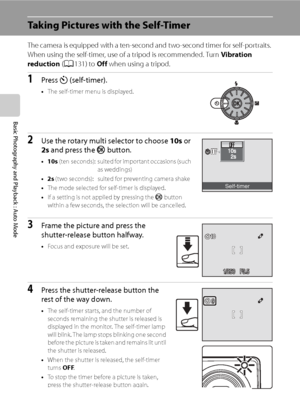 Page 44
32
Basic Photography and Playback : Auto Mode
Taking Pictures with the Self-Timer
The camera is equipped with a ten-second and two-second timer for self-portraits. 
When using the self-timer, use of a tripod is recommended. Turn Vibration 
reduction  (A 131) to  Off when using a tripod.
1Press  n (self-timer).
•The self-timer menu is displayed.
2Use the rotary multi selector to choose  10s or 
2s  and press the  k button.
•10s  (ten  seconds): suited for important occasions (such 
as weddings)
•2s  (two...