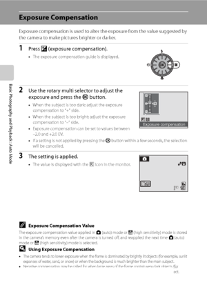 Page 46
34
Basic Photography and Playback : Auto Mode
Exposure Compensation
Exposure compensation is used to alter the exposure from the value suggested by 
the camera to make pictures brighter or darker.
1Press o (exposure compensation).
•The exposure compensation guide is displayed.
2Use the rotary multi selector to adjust the 
exposure and press the  k button.
•When the subject is too dark: adjust the exposure 
compensation to “+” side.
• When the subject is too bright: adjust the exposure 
compensation to...