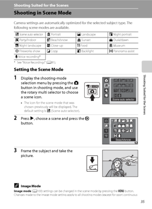 Page 47
35
Shooting Suited for the Scenes
Shooting Suited for the Scenes
Shooting in Scene Mode
Camera settings are automatically optimized for the selected subject type. The 
following scene modes are available.
* See “Voice Recordings” (A81).
Setting the Scene Mode
1Display the shooting-mode 
selection menu by pressing the  A 
button in shooting mode, and use 
the rotary multi selector to choose 
a scene icon.
• The icon for the scene mode that was 
chosen previously will be displayed. The 
default setting is...