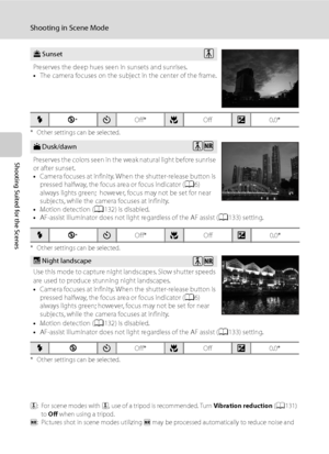 Page 50
38
Shooting in Scene Mode
Shooting Suited for the Scenes
* Other settings can be selected.
* Other settings can be selected.
* Other settings can be selected.
O: For scene modes with  O, use of a tripod is recommended. Turn  Vibration reduction (A 131) 
to  Off  when using a tripod.
Q : Pictures shot in scene modes utilizing  Q may be processed automatically to reduce noise and 
therefore take a longer time to record.
h Sunset
Preserves the deep hues seen in sunsets and sunrises.
• The camera focuses on...