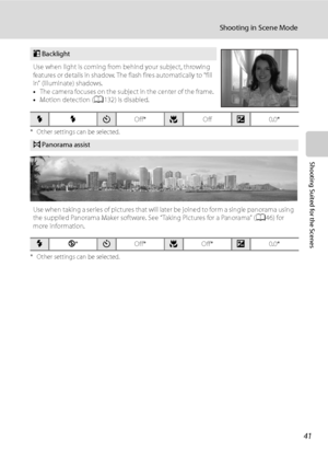 Page 53
41
Shooting in Scene Mode
Shooting Suited for the Scenes
* Other settings can be selected.
* Other settings can be selected.
oBacklight
Use when light is coming from behind your subject, throwing 
features or details in shadow. The flash fires automatically to “fill 
in” (illuminate) shadows.
• The camera focuses on the subject in the center of the frame.
• Motion detection ( A132) is disabled.
XXn Off*p Offo0.0*
pPanorama assist
Use when taking a series of pictures that will later be joined to form a...