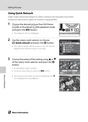 Page 70
58
Editing Pictures
More on Playback
Using Quick Retouch
Easily create retouched images in which contrast and saturation have been 
enhanced. Retouched copies are stored as separate files.
1Choose the desired picture from full-frame 
(A 28) or thumbnail ( A54) playback mode 
and press the  d button.
•The playback menu is displayed.
2Use the rotary multi selector to choose 
k Quick retouch  and press the k button.
•The original version will be shown on the left and the 
edited version will be shown on...