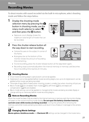 Page 89
77
Movies
Movies
Recording Movies
To shoot movies with sound recorded via the built-in microphone, select shooting 
mode and follow the steps below.
1Display the shooting-mode 
selection menu by pressing the A 
button in shooting mode, use the 
rotary multi selector to select  D, 
and then press the  k button.
•Exposure count display shows the 
maximum total length of movie that can 
be recorded.
2Press the shutter-release button all 
the way down to start recording.
•Camera focuses on the subject in...