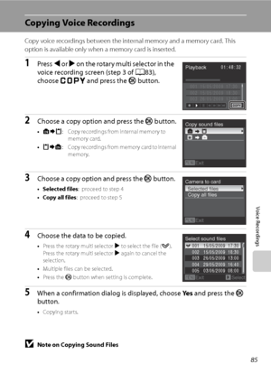 Page 97
85
Voice Recordings
Copying Voice Recordings
Copy voice recordings between the internal memory and a memory card. This 
option is available only when a memory card is inserted.
1Press J or  K on the rotary multi selector in the 
voice recording screen (step 3 of  A83), 
choose  s  and press the  k button.
2Choose a copy option and press the  k button.
•q : C opy reco rdin gs from in ter na l mem or y  to            
memory card.
• r : Copy recordings from memory card to internal 
memory.
3Choose a copy...