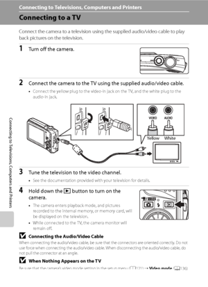 Page 98
86
Connecting to Televisions, Computers and Printers
Connecting to Televisions, Computers and Printers
Connecting to a TV
Connect the camera to a television using the supplied audio/video cable to play 
back pictures on the television.
1Turn off the camera.
2Connect the camera to the TV using the supplied audio/video cable.
•Connect the yellow plug to the video-in jack on the T V, and the white plug to the 
audio-in jack.
3Tune the television to the video channel.
•See the documentation provided with...