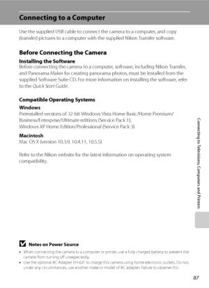 Page 99
87
Connecting to Televisions, Computers and Printers
Connecting to a Computer
Use the supplied USB cable to connect the camera to a computer, and copy 
(transfer) pictures to a computer with the supplied Nikon Transfer software.
Before Connecting the Camera
Installing the SoftwareBefore connecting the camera to a computer, software, including Nikon Transfer, 
and Panorama Maker for creating panorama photos, must be installed from the 
supplied Software Suite CD. For more information on installing the...