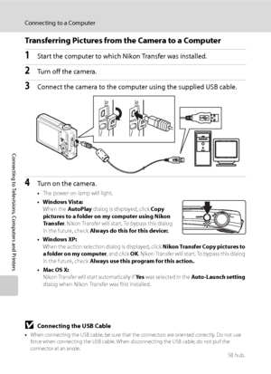 Page 100
88
Connecting to a Computer
Connecting to Televisions, Computers and Printers
Transferring Pictures from the Camera to a Computer
1Start the computer to which Nikon Transfer was installed.
2Turn off the camera.
3Connect the camera to the computer using the supplied USB cable.
4Turn on the camera.
•The power-on lamp will light.
•Windows Vista: When the  AutoPlay dialog is displayed, click  Copy 
pictures to a folder on my computer using Nikon 
Transfer . Nikon Transfer will start. To bypass this dialog...