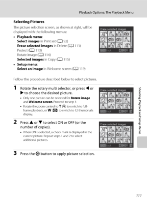 Page 123111
Playback Options: The Playback Menu
Shooting, Playback and Setup Menus
Selecting Pictures
The picture selection screen, as shown at right, will be 
displayed with the following menus: 
•Playback menu:
Select images in Print set (A92)
Erase selected images in Delete (A113)
Protect (A113)
Rotate image (A114)
Selected images in Copy (A115)
•Setup menu:
Select an image in Welcome screen (A119)
Follow the procedure described below to select pictures.
1Rotate the rotary multi selector, or press J or 
K to...