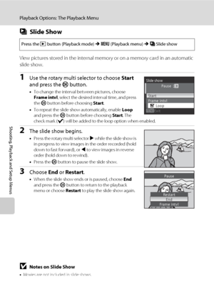 Page 124112
Playback Options: The Playback Menu
Shooting, Playback and Setup Menus
bSlide Show
View pictures stored in the internal memory or on a memory card in an automatic 
slide show.
1Use the rotary multi selector to choose Start 
and press the k button.
•To change the interval between pictures, choose 
Frame intvl, select the desired interval time, and press 
the k button before choosing Start.
•To repeat the slide show automatically, enable Loop 
and press the k button before choosing Start. The 
check...