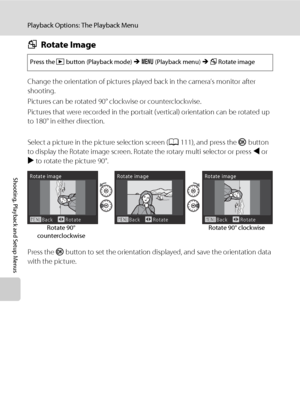 Page 126114
Playback Options: The Playback Menu
Shooting, Playback and Setup Menus
fRotate Image
Change the orientation of pictures played back in the camera’s monitor after 
shooting.
Pictures can be rotated 90° clockwise or counterclockwise.
Pictures that were recorded in the portrait (vertical) orientation can be rotated up 
to 180° in either direction.
Select a picture in the picture selection screen (A111), and press the k button 
to display the Rotate image screen. Rotate the rotary multi selector or press...