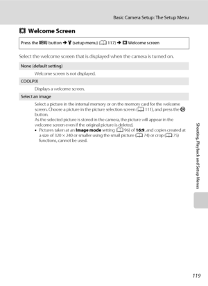 Page 131119
Basic Camera Setup: The Setup Menu
Shooting, Playback and Setup Menus
cWelcome Screen
Select the welcome screen that is displayed when the camera is turned on.
Press the d button M z (setup menu) (A117) M cWelcome screen
None (default setting)
Welcome screen is not displayed.
COOLPIX
Displays a welcome screen.
Select an image
Select a picture in the internal memory or on the memory card for the welcome 
screen. Choose a picture in the picture selection screen (A111), and press the k 
button.
As the...