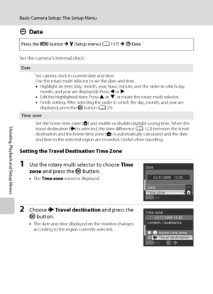 Page 132120
Basic Camera Setup: The Setup Menu
Shooting, Playback and Setup Menus
dDate
Set the camera’s internal clock.
Setting the Travel Destination Time Zone
1Use the rotary multi selector to choose Time 
zone and press the k button.
•The Time zone screen is displayed.
2Choose xTravel destination and press the 
k button.
•The date and time displayed on the monitor changes 
according to the region currently selected. Press the d button M z (Setup menu) (A117) M dDate
Date
Set camera clock to current date and...