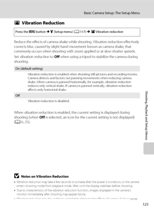 Page 137125
Basic Camera Setup: The Setup Menu
Shooting, Playback and Setup Menus
gVibration Reduction
Reduce the effects of camera shake while shooting. Vibration reduction effectively 
corrects blur, caused by slight hand movement known as camera shake, that 
commonly occurs when shooting with zoom applied or at slow shutter speeds.
Set vibration reduction to Off when using a tripod to stabilize the camera during 
shooting.
When vibration reduction is enabled, the current setting is displayed during 
shooting...