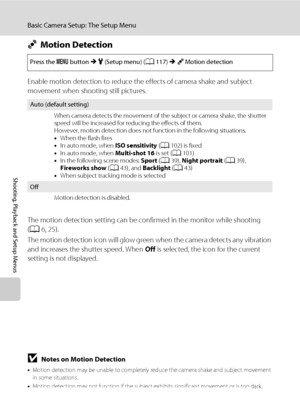 Page 138126
Basic Camera Setup: The Setup Menu
Shooting, Playback and Setup Menus
UMotion Detection
Enable motion detection to reduce the effects of camera shake and subject 
movement when shooting still pictures.
The motion detection setting can be confirmed in the monitor while shooting 
(A6, 25).
The motion detection icon will glow green when the camera detects any vibration 
and increases the shutter speed. When Off is selected, the icon for the current 
setting is not displayed.
BNotes on Motion Detection...