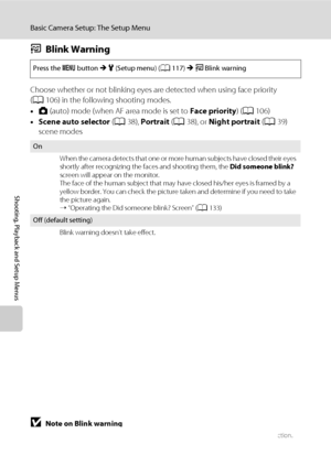 Page 144132
Basic Camera Setup: The Setup Menu
Shooting, Playback and Setup Menus
dBlink Warning
Choose whether or not blinking eyes are detected when using face priority 
(A106) in the following shooting modes.
•A (auto) mode (when AF area mode is set to Face priority) (A106)
•Scene auto selector (A38), Portrait (A38), or Night portrait (A39) 
scene modes
BNote on Blink warning
When continuous is set to Continuous, BSS, or Multi-shot 16, blink warning does not function.
Press the d button M z (Setup menu)...