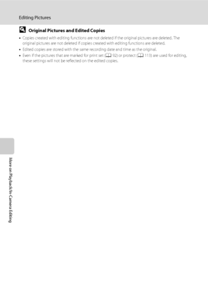 Page 8270
Editing Pictures
More on Playback/In-Camera Editing
DOriginal Pictures and Edited Copies
•Copies created with editing functions are not deleted if the original pictures are deleted. The 
original pictures are not deleted if copies created with editing functions are deleted.
•Edited copies are stored with the same recording date and time as the original.
•Even if the pictures that are marked for print set (A92) or protect (A113) are used for editing, 
these settings will not be reflected on the edited...