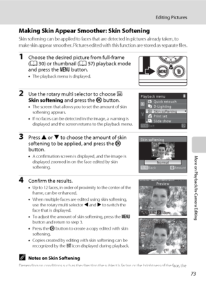 Page 8573
Editing Pictures
More on Playback/In-Camera Editing
Making Skin Appear Smoother: Skin Softening
Skin softening can be applied to faces that are detected in pictures already taken, to 
make skin appear smoother. Pictures edited with this function are stored as separate files.
1Choose the desired picture from full-frame 
(A30) or thumbnail (A57) playback mode 
and press the d button.
•The playback menu is displayed.
2Use the rotary multi selector to choose e 
Skin softening and press the k button.
•The...