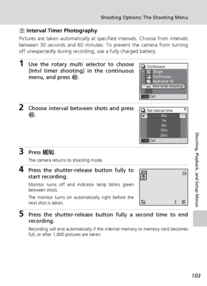 Page 117103
Shooting Options: The Shooting Menu
Shooting, Playback, and Setup Menus
z Interval Timer Photography
Pictures are taken automatically at specified intervals. Choose from intervals
between 30 seconds and 60 minutes. To prevent the camera from turning
off unexpectedly during recording, use a fully charged battery.
1Use the rotary multi selector to choose
[Intvl timer shooting] in the continuous
menu, and press d.
2Choose interval between shots and press
d.
3Press m.
The camera returns to shooting...