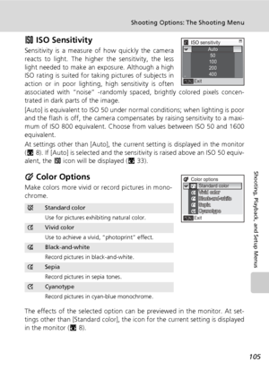 Page 119105
Shooting Options: The Shooting Menu
Shooting, Playback, and Setup Menus
W ISO Sensitivity
Sensitivity is a measure of how quickly the camera
reacts to light. The higher the sensitivity, the less
light needed to make an exposure. Although a high
ISO rating is suited for taking pictures of subjects in
action or in poor lighting, high sensitivity is often
associated with “noise” -randomly spaced, brightly colored pixels concen-
trated in dark parts of the image.
[Auto] is equivalent to ISO 50 under...