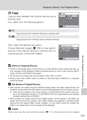 Page 127113
Playback Options: The Playback Menu
Shooting, Playback, and Setup Menus
L Copy
Copy pictures between the internal memory and a
memory card.
First, select from the following options.
Then, select the desired copy option.
Choose [Selected images] (c109) to copy specific
pictures in the internal memory or memory card. To
copy all pictures, choose [All images].
jNotes on Copying Pictures
• If there is not enough space in the memory or on the memory card to receive the copy, an
error message will be...