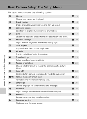 Page 128114
Shooting, Playback, and Setup Menus
Basic Camera Setup: The Setup Menu
The setup menu contains the following options.
RMenusc115
Choose how menus are displayed.
HQuick startupc116
Enable or disable welcome screen and start-up sound.
VWelcome screenc116
Select screen displayed when camera is turned on.
WDatec117
Set camera clock and choose home and destination time zones.
ZMonitor settingsc120
Adjust monitor brightness and choose display style.
fDate imprintc121
Imprint date or date counter on...