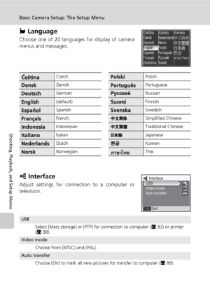 Page 140126
Basic Camera Setup: The Setup Menu
Shooting, Playback, and Setup Menus
j Language
Choose one of 20 languages for display of camera
menus and messages.
k Interface
Adjust settings for connection to a computer or
television.
CzechPolish
DanishPortuguese
GermanRussian
(default)Finnish
SpanishSwedish
FrenchSimplified Chinese
IndonesianTraditional Chinese
ItalianJapanese
DutchKorean
NorwegianThai
USB
Select [Mass storage] or [PTP] for connection to computer (c83) or printer 
(c88).
Video mode
Choose from...