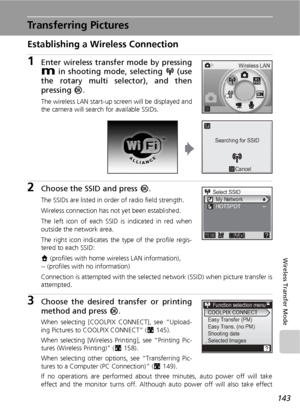 Page 157143
Wireless Transfer Mode
Transferring Pictures
Establishing a Wireless Connection
1Enter wireless transfer mode by pressing
D in shooting mode, selecting n (use
the rotary multi selector), and then
pressing d.
The wireless LAN start-up screen will be displayed and
the camera will search for available SSIDs.
2Choose the SSID and press d.
The SSIDs are listed in order of radio field strength.
Wireless connection has not yet been established.
The left icon of each SSID is indicated in red when
outside the...