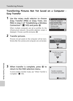 Page 164150
Transferring Pictures
Wireless Transfer Mode
Transferring Pictures Not Yet Saved on a Computer -
Easy Transfer
1Use the rotary multi selector to choose
[Easy Transfer (PM)] or [Easy Trans. (no
PM)] in step 3 of “Establishing a Wireless
Connection” (c143) and press d.
When multiple computers are set as profiles for the
infrastructure network, the profile selection screen is
displayed. Choose a profile and press d.
2Transfer pictures.
Pictures not yet saved on the computer will be trans-
ferred after...