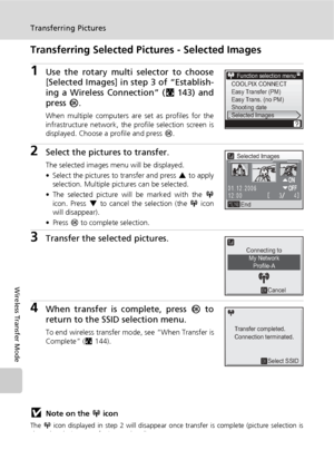 Page 166152
Transferring Pictures
Wireless Transfer Mode
Transferring Selected Pictures - Selected Images
1Use the rotary multi selector to choose
[Selected Images] in step 3 of “Establish-
ing a Wireless Connection” (c143) and
press d.
When multiple computers are set as profiles for the
infrastructure network, the profile selection screen is
displayed. Choose a profile and press d.
2Select the pictures to transfer.
The selected images menu will be displayed.
• Select the pictures to transfer and press G to...