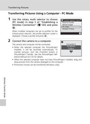 Page 170156
Transferring Pictures
Wireless Transfer Mode
Transferring Pictures Using a Computer - PC Mode
1Use the rotary multi selector to choose
[PC mode] in step 3 of “Establishing a
Wireless Connection” (c143) and press
d.
When multiple computers are set as profiles for the
infrastructure network, the profile selection screen is
displayed. Choose a profile and press d.
2Connect the camera to a computer.
The camera and computer will be connected.
• When the selected computer has PictureProject
installed, it...