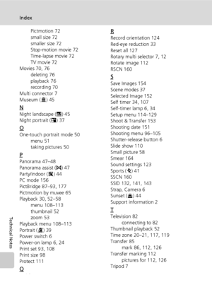 Page 198184
Index
Technical Notes
Pictmotion 72
small size 72
smaller size 72
Stop-motion movie 72
Time-lapse movie 72
TV movie 72
Movies 70, 76
deleting 76
playback 76
recording 70
Multi connector 7
Museum (N) 45
N
Night landscape (G) 45
Night portrait (D) 37
O
One-touch portrait mode 50
menu 51
taking pictures 50
P
Panorama 47–48
Panorama assist (F) 47
Party/indoor (C) 44
PC mode 156
PictBridge 87–93, 177
Pictmotion by muvee 65
Playback 30, 52–58
menu 108–113
thumbnail 52
zoom 53
Playback menu 108–113
Portrait...