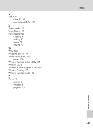 Page 199185
Index
Technical Notes
U
USB 126
cable 85, 88
connection 83–84, 126
V
Video mode 126
Voice Memos 59
Voice recordings
Copying 81
making 77
menu 78
Playing 79
W
WAV 160
Welcome screen 114
White balance 99, 107
preset 100
Wireless Camera Setup Utility 131
Wireless LED 6
Wireless Printer Adapter PD-10 158
Wireless Printing 158
Wireless transfer mode 130
Z
Zoom 26
control 6
indicator 8
playback 53
Downloaded From camera-usermanual.com Nikon Manuals 