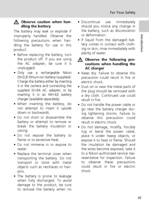 Page 5iii
For Your Safety
Introduction
Observe caution when han-
dling the battery
The battery may leak or explode if
improperly handled. Observe the
following precautions when han-
dling the battery for use in this
product:
• Before replacing the battery, turn
the product off. If you are using
the AC adapter, be sure it is
unplugged.
•
Only use a rechargeable Nikon
EN-EL8 lithium-ion battery (supplied).
Charge the battery either by inserting
it in the camera and connecting the
supplied EH-64 AC adapter, or...