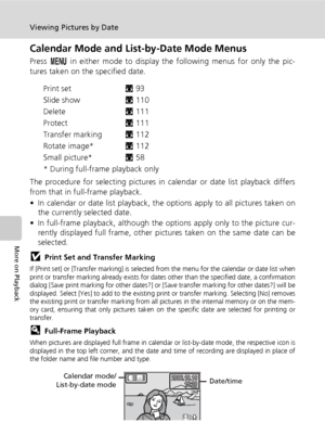 Page 7864
Viewing Pictures by Date
More on Playback
Calendar Mode and List-by-Date Mode Menus
Press m in either mode to display the following menus for only the pic-
tures taken on the specified date.
Print setc93
Slide showc110
Deletec111
Protectc111
Transfer markingc112
Rotate image*c112
Small picture*c58
* During full-frame playback only
The procedure for selecting pictures in calendar or date list playback differs
from that in full-frame playback.
• In calendar or date list playback, the options apply to...