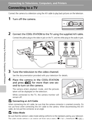 Page 9682
Connecting to Televisions, Computers, and Printers
Connecting to Televisions, Computers, and Printers
Connecting to a TV
Connect the camera to a television using the A/V cable to play back pictures on the television.
1Turn off the camera.
2Connect the COOL-STATION to the TV using the supplied A/V cable.
Connect the yellow plug to the video-in jack on the TV, and the white plug to the audio-in jack.
3Tune the television to the video channel.
See the documentation provided with your television for...