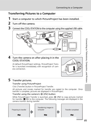 Page 9985
Connecting to a Computer
Connecting to Televisions, Computers, and Printers
Transferring Pictures to a Computer
1Start a computer to which PictureProject has been installed.
2Turn off the camera. 
3Connect the COOL-STATION to the computer using the supplied USB cable.
4Turn the camera on after placing it in the
COOL-STATION.
At default PictureProject settings, PictureProject Trans-
fer is launched immediately with recognition of cam-
era connection.
5Transfer pictures.
Transfer using PictureProject...