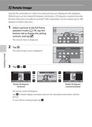 Page 118106
More on Playback
f Rotate Image
Specify the orientation in which recorded pictures are displayed with playback. 
Still pictures can be rotated 90 degrees clockwise or 90 degrees counterclockwise. 
Pictures that were recorded in portrait (“tall“) orientation can be rotated up to 180 
degrees in either direction.
1Select a picture in the full-frame 
playback mode (A78), tap the 
bottom tab to display the setting 
controls, and tap M.
The retouch menu is displayed.
2Tap f.
The rotate image screen is...