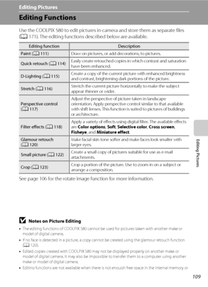 Page 121109
Editing Pictures
Editing Pictures
Editing Functions
Use the COOLPIX S80 to edit pictures in-camera and store them as separate files 
(A171). The editing functions described below are available.
See page 106 for the rotate image function for more information.
BNotes on Picture Editing
•The editing functions of COOLPIX S80 cannot be used for pictures taken with another make or 
model of digital camera.
•If no face is detected in a picture, a copy cannot be created using the glamour retouch function...