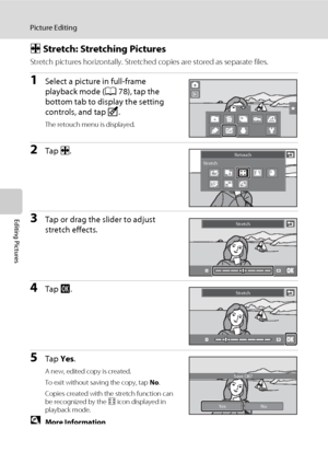 Page 128
116
Picture Editing
Editing Pictures
P Stretch: Stretching Pictures
Stretch pictures horizontally. Stretched copies are stored as separate files.
1Select a picture in full-frame 
playback mode ( A78), tap the 
bottom tab to display the setting 
controls, and tap  M.
The retouch menu is displayed.
2Tap  P. 
3Tap or drag the slider to adjust 
stretch effects. 
4Tap  I. 
5Tap  Yes. 
A new, edited copy is created.
To exit without saving the copy, tap  No.
Copies created with the stretch function can 
be...