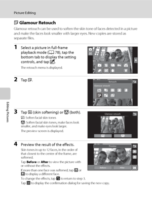Page 132120
Picture Editing
Editing Pictures
j Glamour Retouch
Glamour retouch can be used to soften the skin tone of faces detected in a picture 
and make the faces look smaller with larger eyes. New copies are stored as 
separate files.
1Select a picture in full-frame 
playback mode (A78), tap the 
bottom tab to display the setting 
controls, and tap M.
The retouch menu is displayed.
2Tap j.
3Tap e (skin softening) or k (both).
e: Soften facial skin tones
k: Soften facial skin tones, make faces look 
smaller,...