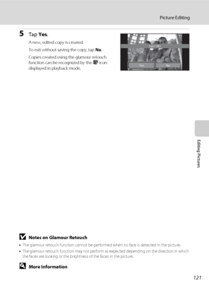 Page 133121
Picture Editing
Editing Pictures
5Tap Yes.
A new, edited copy is created.
To exit without saving the copy, tap No.
Copies created using the glamour retouch 
function can be recognized by the j icon 
displayed in playback mode.
BNotes on Glamour Retouch
•The glamour retouch function cannot be performed when no face is detected in the picture.
•The glamour retouch function may not perform as expected depending on the direction in which 
the faces are looking or the brightness of the faces in the...