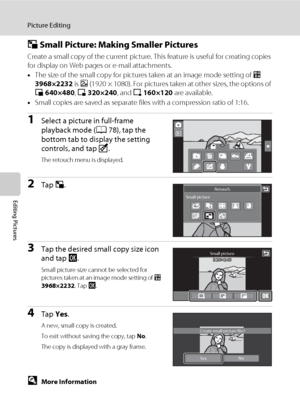 Page 134122
Picture Editing
Editing Pictures
g Small Picture: Making Smaller Pictures
Create a small copy of the current picture. This feature is useful for creating copies 
for display on Web pages or e-mail attachments.
•The size of the small copy for pictures taken at an image mode setting of p 
3968×2232 is h (1920 × 1080). For pictures taken at other sizes, the options of 
l 640×480, m 320×240, and n 160×120 are available.
•Small copies are saved as separate files with a compression ratio of 1:16.
1Select a...