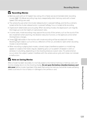Page 137125
Recording Movies
Movie Recording and Playback
BRecording Movies
•Memory cards with an SD Speed Class rating of 6 or faster are recommended when recording 
movies (A170). Movie recording may stop unexpectedly when memory cards with a lower 
Speed Class ratings are used.
•The camera focuses when the shutter-release button is pressed halfway, and the focus remains 
locked while the shutter-release button is pressed halfway. Focus is locked while recording.
•Digital zoom deteriorates picture quality....