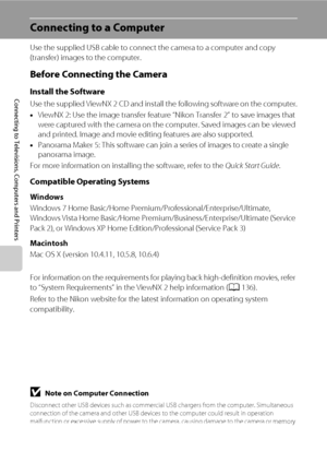 Page 144132
Connecting to Televisions, Computers and Printers
Connecting to a Computer
Use the supplied USB cable to connect the camera to a computer and copy 
(transfer) images to the computer.
Before Connecting the Camera
Install the Software
Use the supplied ViewNX 2 CD and install the following software on the computer.
•ViewNX 2: Use the image transfer feature “Nikon Transfer 2” to save images that 
were captured with the camera on the computer. Saved images can be viewed 
and printed. Image and movie...