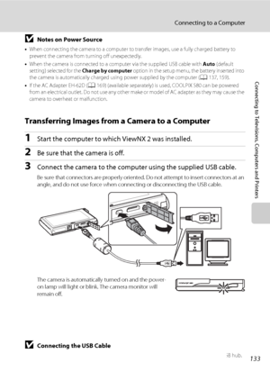 Page 145133
Connecting to a Computer
Connecting to Televisions, Computers and Printers
BNotes on Power Source
•When connecting the camera to a computer to transfer images, use a fully charged battery to 
prevent the camera from turning off unexpectedly.
•When the camera is connected to a computer via the supplied USB cable with Auto (default 
setting) selected for the Charge by computer option in the setup menu, the battery inserted into 
the camera is automatically charged using power supplied by the computer...