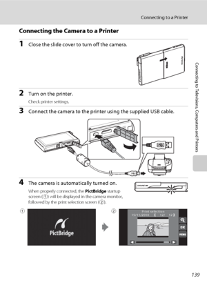 Page 151139
Connecting to a Printer
Connecting to Televisions, Computers and Printers
Connecting the Camera to a Printer
1Close the slide cover to turn off the camera.
2Turn on the printer.
Check printer settings.
3Connect the camera to the printer using the supplied USB cable.
4The camera is automatically turned on.
When properly connected, the PictBridge startup 
screen (
1) will be displayed in the camera monitor, 
followed by the print selection screen (
2).
12/1215/11/2010 Print selection12
Downloaded From...